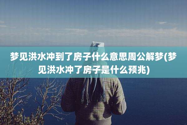 梦见洪水冲到了房子什么意思周公解梦(梦见洪水冲了房子是什么预兆)