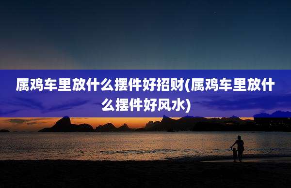 属鸡车里放什么摆件好招财(属鸡车里放什么摆件好风水)