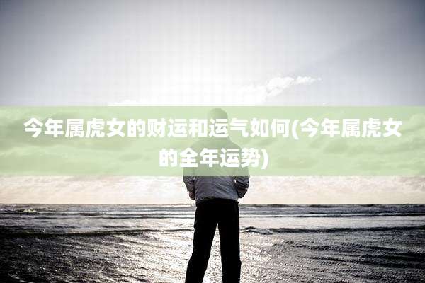 今年属虎女的财运和运气如何(今年属虎女的全年运势)