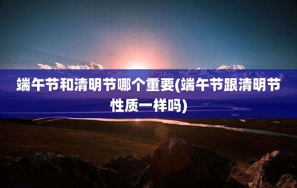 端午节和清明节哪个重要(端午节跟清明节性质一样吗)