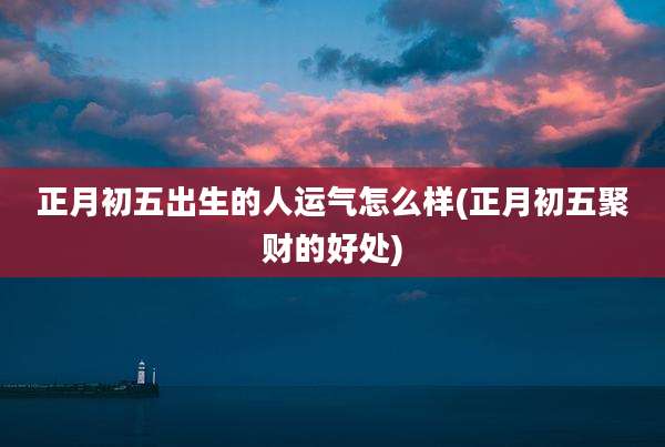 正月初五出生的人运气怎么样(正月初五聚财的好处)