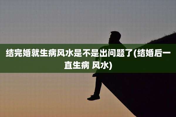 结完婚就生病风水是不是出问题了(结婚后一直生病 风水)