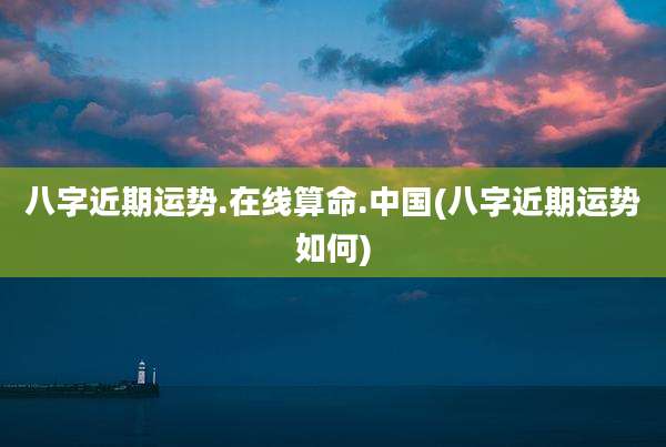 八字近期运势.在线算命.中国(八字近期运势如何)