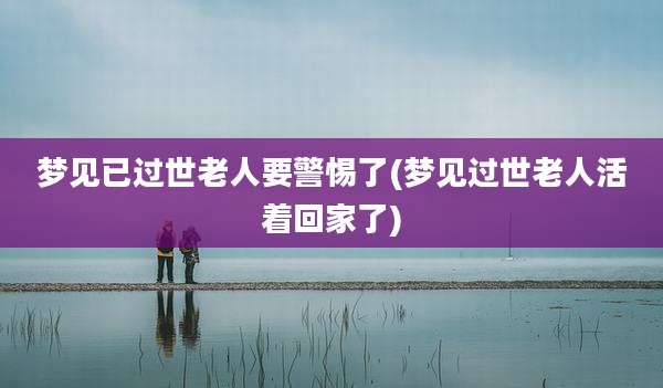 梦见已过世老人要警惕了(梦见过世老人活着回家了)