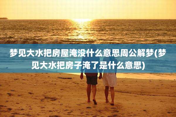 梦见大水把房屋淹没什么意思周公解梦(梦见大水把房子淹了是什么意思)