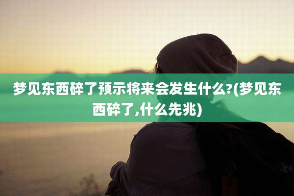 梦见东西碎了预示将来会发生什么?(梦见东西碎了,什么先兆)