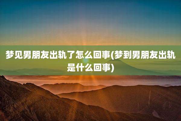梦见男朋友出轨了怎么回事(梦到男朋友出轨是什么回事)