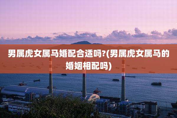 男属虎女属马婚配合适吗?(男属虎女属马的婚姻相配吗)