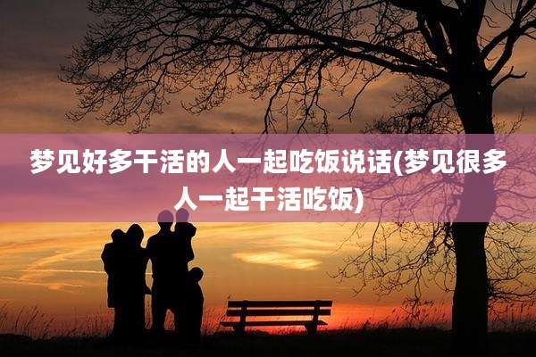 梦见好多干活的人一起吃饭说话(梦见很多人一起干活吃饭)