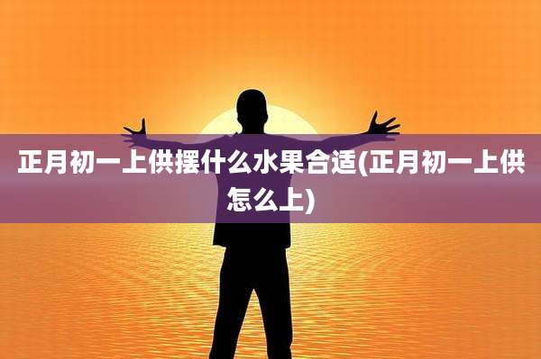 正月初一上供摆什么水果合适(正月初一上供怎么上)