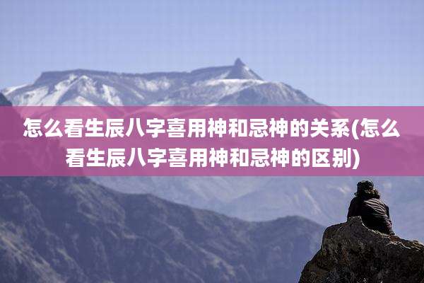 怎么看生辰八字喜用神和忌神的关系(怎么看生辰八字喜用神和忌神的区别)
