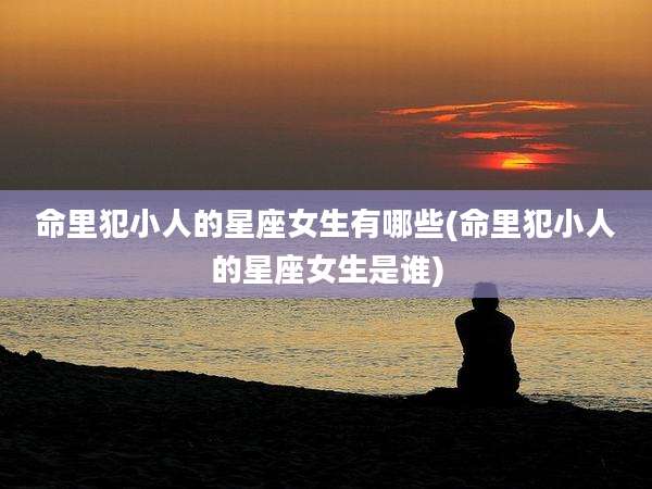 命里犯小人的星座女生有哪些(命里犯小人的星座女生是谁)