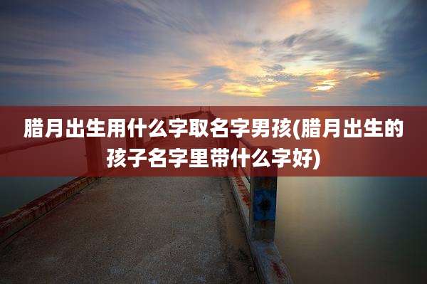 腊月出生用什么字取名字男孩(腊月出生的孩子名字里带什么字好)