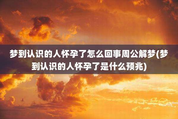 梦到认识的人怀孕了怎么回事周公解梦(梦到认识的人怀孕了是什么预兆)
