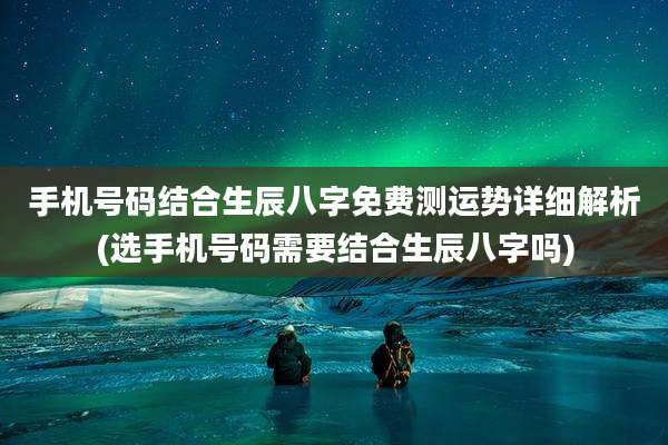 手机号码结合生辰八字免费测运势详细解析(选手机号码需要结合生辰八字吗)