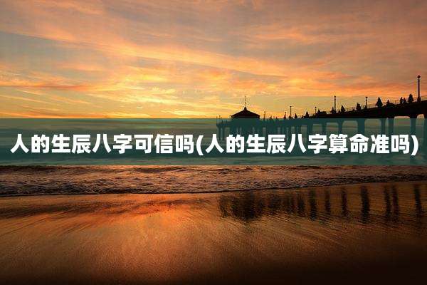 人的生辰八字可信吗(人的生辰八字算命准吗)