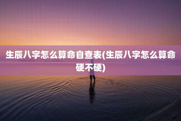 生辰八字怎么算命自查表(生辰八字怎么算命硬不硬)