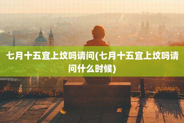 七月十五宜上坟吗请问(七月十五宜上坟吗请问什么时候)
