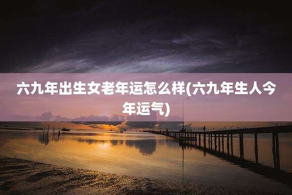 六九年出生女老年运怎么样(六九年生人今年运气)