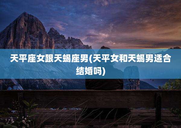 天平座女跟天蝎座男(天平女和天蝎男适合结婚吗)
