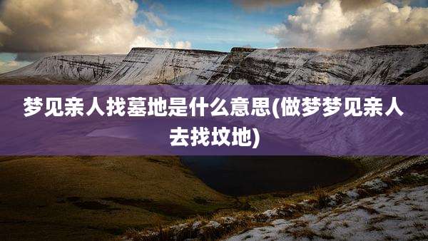梦见亲人找墓地是什么意思(做梦梦见亲人去找坟地)