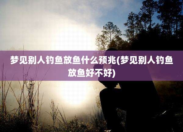 梦见别人钓鱼放鱼什么预兆(梦见别人钓鱼放鱼好不好)