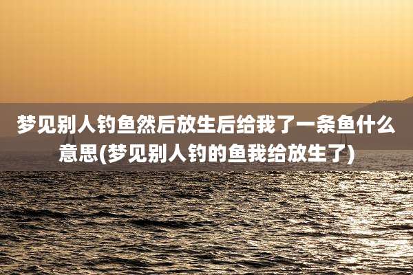 梦见别人钓鱼然后放生后给我了一条鱼什么意思(梦见别人钓的鱼我给放生了)