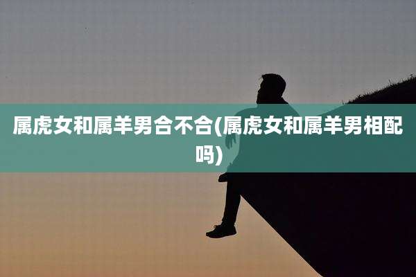 属虎女和属羊男合不合(属虎女和属羊男相配吗)