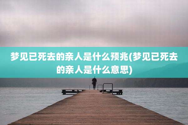 梦见已死去的亲人是什么预兆(梦见已死去的亲人是什么意思)