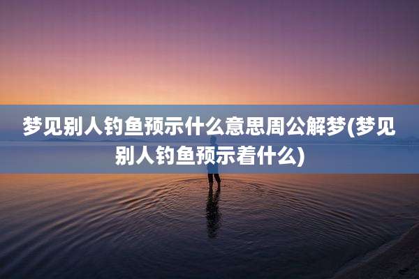 梦见别人钓鱼预示什么意思周公解梦(梦见别人钓鱼预示着什么)