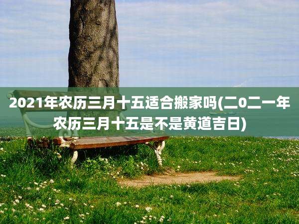 2021年农历三月十五适合搬家吗(二0二一年农历三月十五是不是黄道吉日)