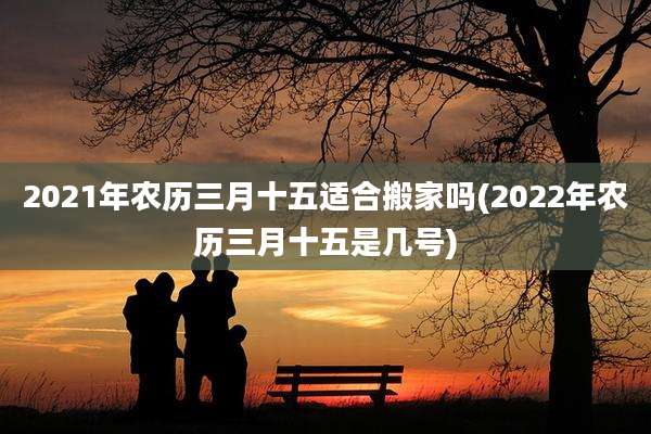 2021年农历三月十五适合搬家吗(2022年农历三月十五是几号)