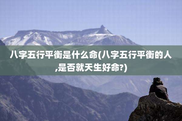 八字五行平衡是什么命(八字五行平衡的人,是否就天生好命?)