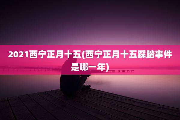 2021西宁正月十五(西宁正月十五踩踏事件是哪一年)