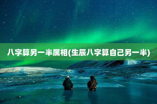 八字算另一半属相(生辰八字算自己另一半)