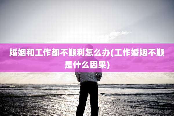 婚姻和工作都不顺利怎么办(工作婚姻不顺是什么因果)