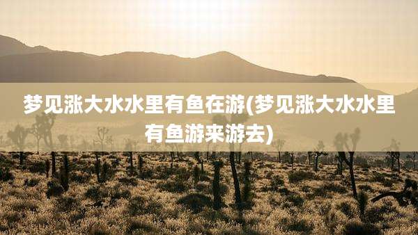 梦见涨大水水里有鱼在游(梦见涨大水水里有鱼游来游去)