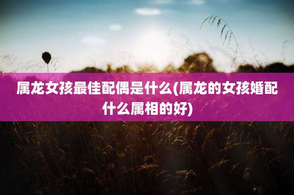 属龙女孩最佳配偶是什么(属龙的女孩婚配什么属相的好)