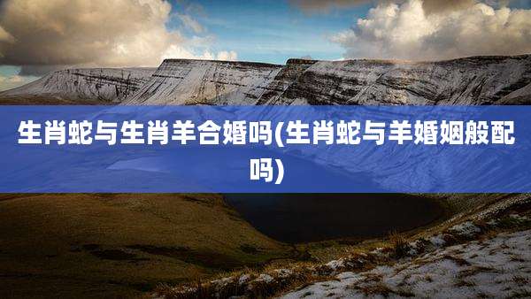 生肖蛇与生肖羊合婚吗(生肖蛇与羊婚姻般配吗)