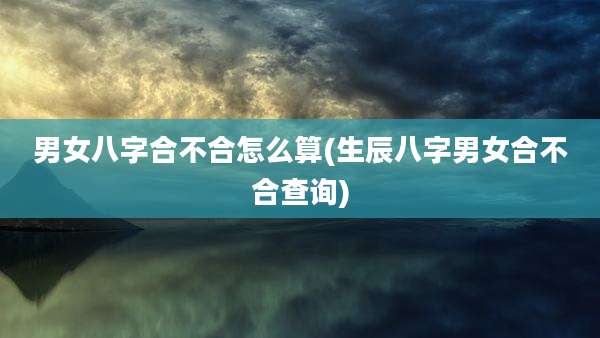 男女八字合不合怎么算(生辰八字男女合不合查询)