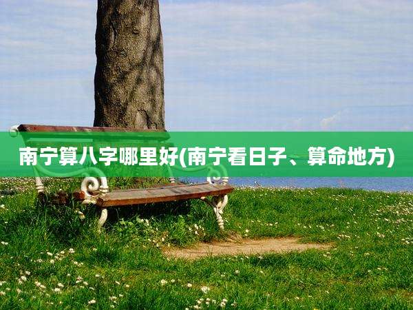 南宁算八字哪里好(南宁看日子、算命地方)