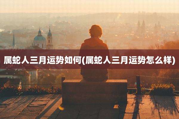 属蛇人三月运势如何(属蛇人三月运势怎么样)
