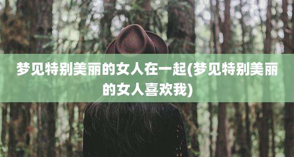 梦见特别美丽的女人在一起(梦见特别美丽的女人喜欢我)