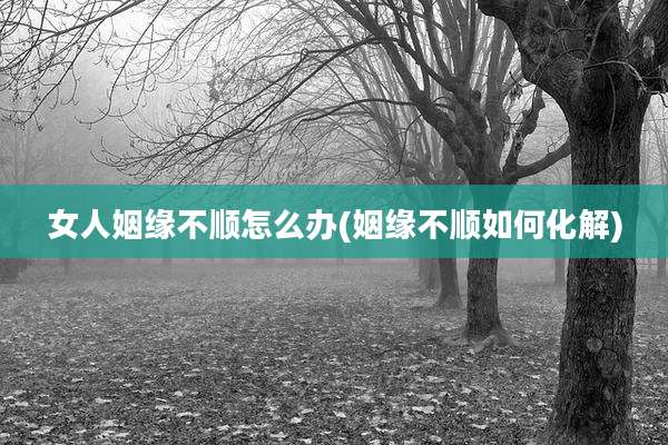 女人姻缘不顺怎么办(姻缘不顺如何化解)