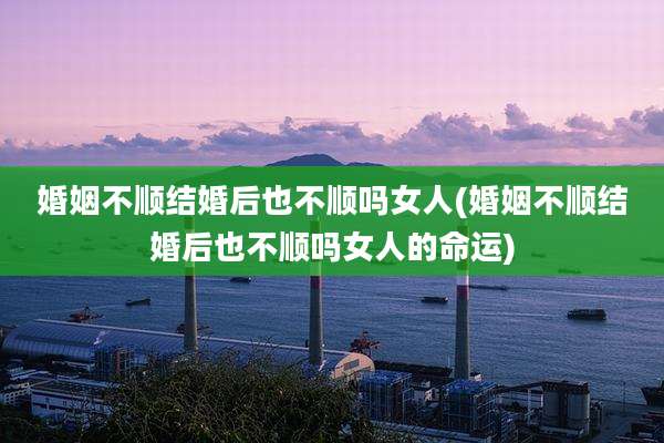 婚姻不顺结婚后也不顺吗女人(婚姻不顺结婚后也不顺吗女人的命运)