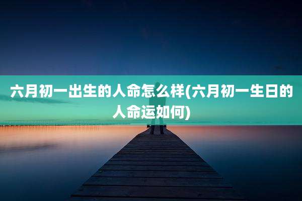 六月初一出生的人命怎么样(六月初一生日的人命运如何)