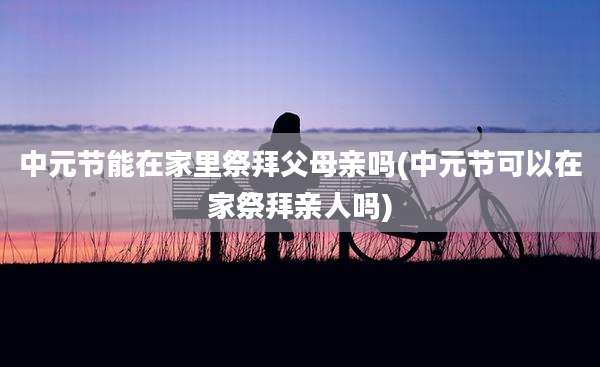 中元节能在家里祭拜父母亲吗(中元节可以在家祭拜亲人吗)