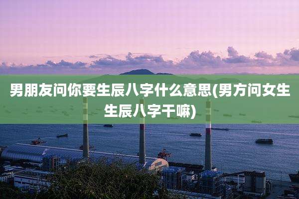 男朋友问你要生辰八字什么意思(男方问女生生辰八字干嘛)