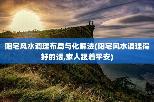阳宅风水调理布局与化解法(阳宅风水调理得好的话,家人跟着平安)