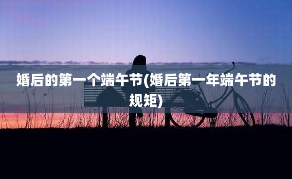 婚后的第一个端午节(婚后第一年端午节的规矩)